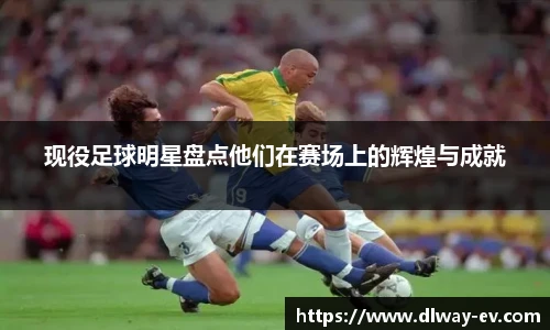 现役足球明星盘点他们在赛场上的辉煌与成就