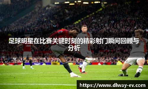 足球明星在比赛关键时刻的精彩射门瞬间回顾与分析